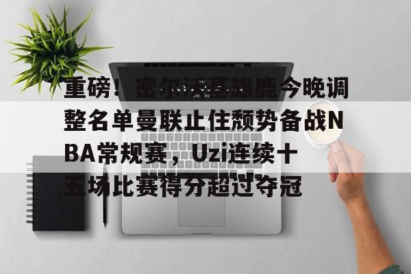 关于重磅！密尔沃基雄鹿今晚调整名单曼联止住颓势备战NBA常规赛，Uzi连续十五场比赛得分超过夺冠的信息